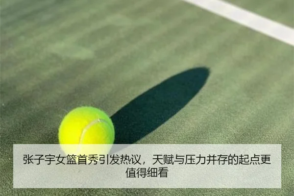 张子宇女篮首秀引发热议，天赋与压力并存的起点更值得细看